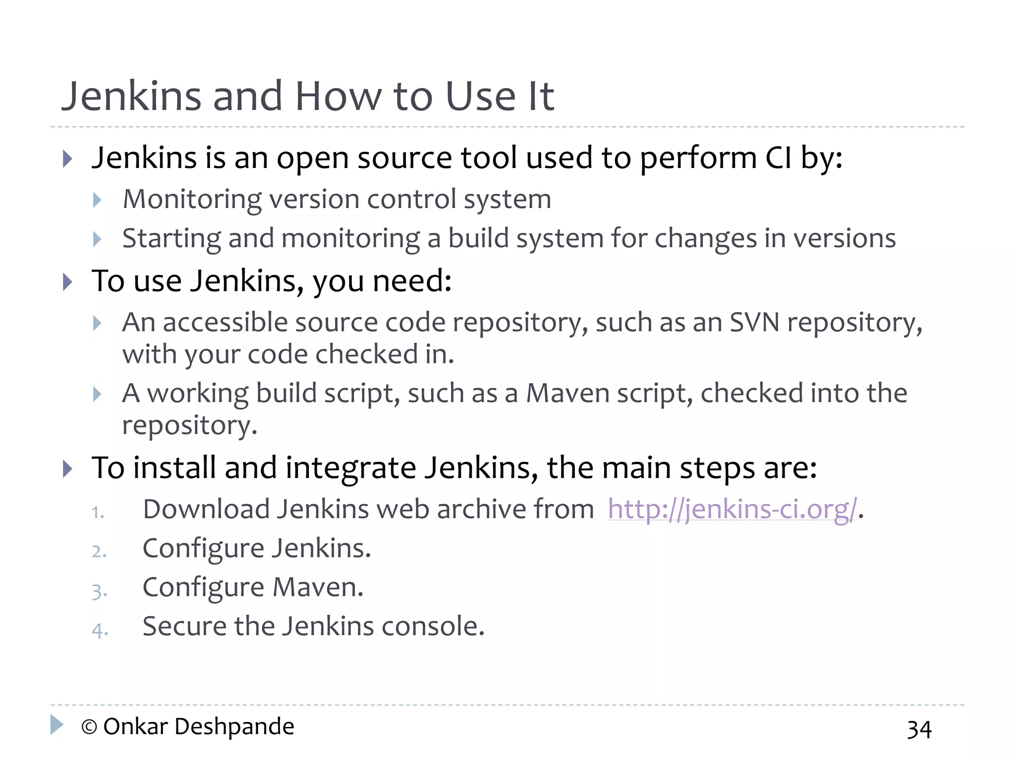 Jenkins and How to Use It 
 Jenkins is an open source tool used to perform CI by: 
 Monitoring version control system 
 Starting and monitoring a build system for changes in versions 
 To use Jenkins, you need: 
 An accessible source code repository, such as an SVN repository, 
with your code checked in. 
 A working build script, such as a Maven script, checked into the 
repository. 
 To install and integrate Jenkins, the main steps are: 
1. Download Jenkins web archive from http://jenkins-ci.org/. 
2. Configure Jenkins. 
3. Configure Maven. 
4. Secure the Jenkins console. 
© Onkar Deshpande 34 
 