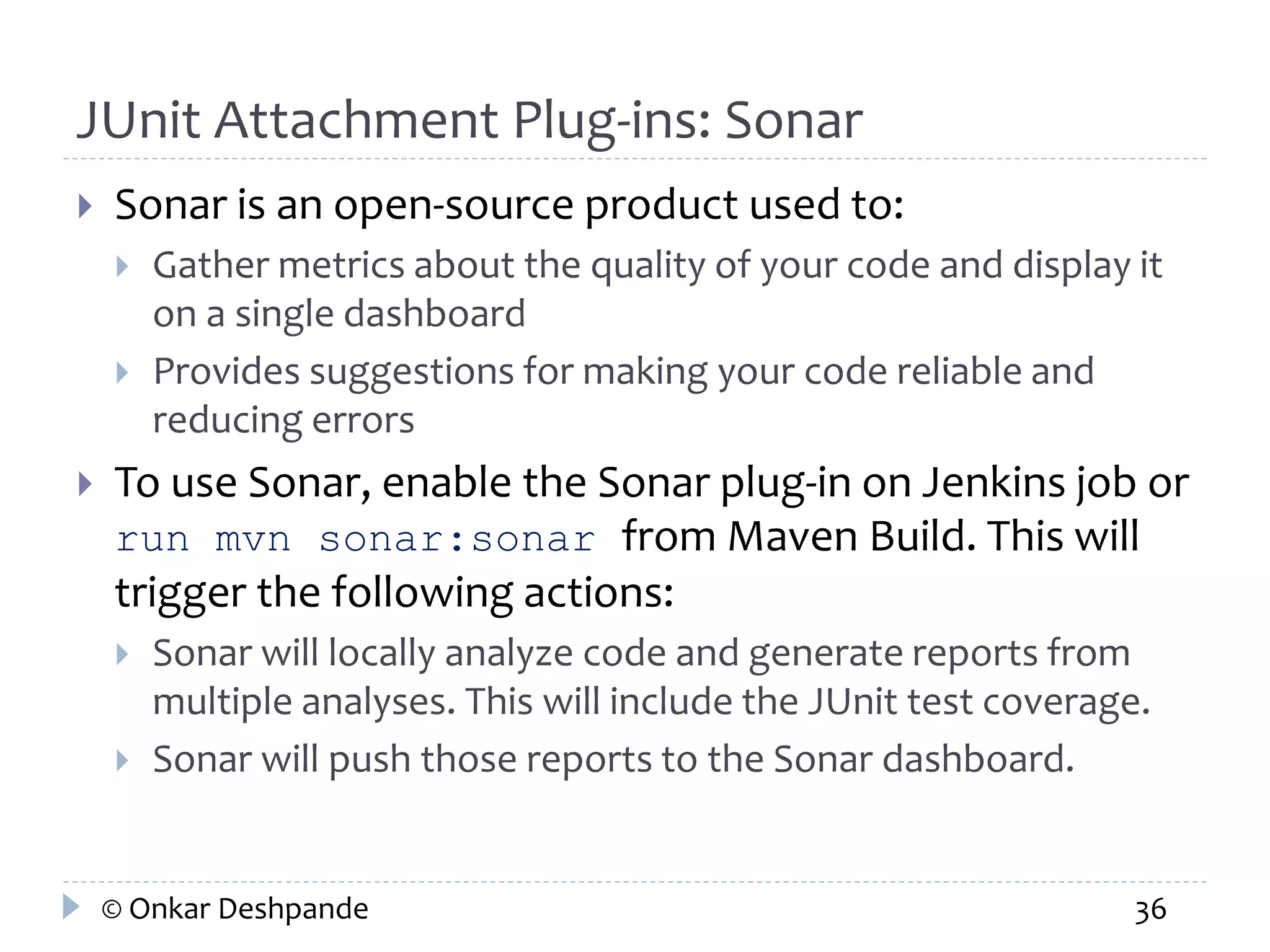 JUnit Attachment Plug-ins: Sonar 
 Sonar is an open-source product used to: 
 Gather metrics about the quality of your code and display it 
on a single dashboard 
 Provides suggestions for making your code reliable and 
reducing errors 
 To use Sonar, enable the Sonar plug-in on Jenkins job or 
run mvn sonar:sonar from Maven Build. This will 
trigger the following actions: 
 Sonar will locally analyze code and generate reports from 
multiple analyses. This will include the JUnit test coverage. 
 Sonar will push those reports to the Sonar dashboard. 
© Onkar Deshpande 36 
 