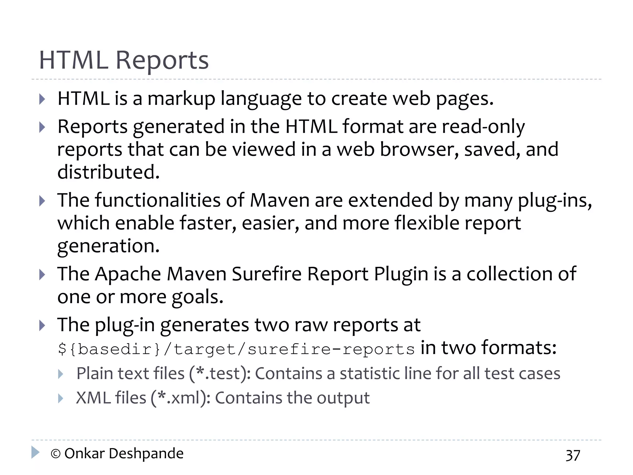 HTML Reports 
 HTML is a markup language to create web pages. 
 Reports generated in the HTML format are read-only 
reports that can be viewed in a web browser, saved, and 
distributed. 
 The functionalities of Maven are extended by many plug-ins, 
which enable faster, easier, and more flexible report 
generation. 
 The Apache Maven Surefire Report Plugin is a collection of 
one or more goals. 
 The plug-in generates two raw reports at 
${basedir}/target/surefire-reports in two formats: 
 Plain text files (*.test): Contains a statistic line for all test cases 
 XML files (*.xml): Contains the output 
© Onkar Deshpande 37 
 