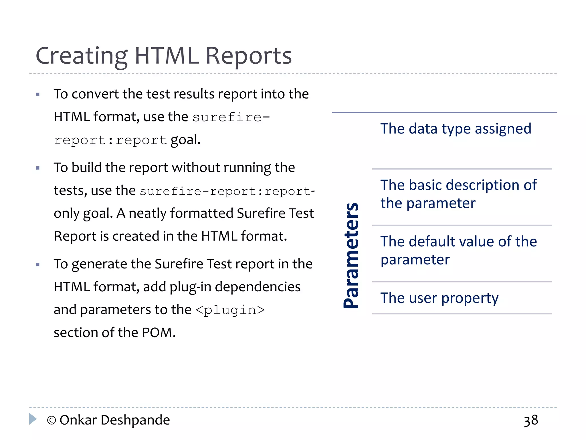 Creating HTML Reports 
 To convert the test results report into the 
HTML format, use the surefire-report: 
report goal. 
 To build the report without running the 
tests, use the surefire-report:report-only 
goal. A neatly formatted Surefire Test 
Report is created in the HTML format. 
 To generate the Surefire Test report in the 
HTML format, add plug-in dependencies 
and parameters to the <plugin> 
section of the POM. 
Parameters 
The data type assigned 
The basic description of 
the parameter 
The default value of the 
parameter 
The user property 
© Onkar Deshpande 38 
 