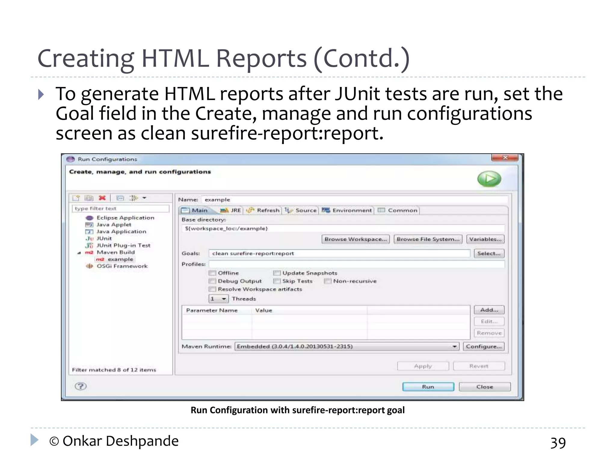 Creating HTML Reports (Contd.) 
 To generate HTML reports after JUnit tests are run, set the 
Goal field in the Create, manage and run configurations 
screen as clean surefire-report:report. 
Run Configuration with surefire-report:report goal 
© Onkar Deshpande 39 
 