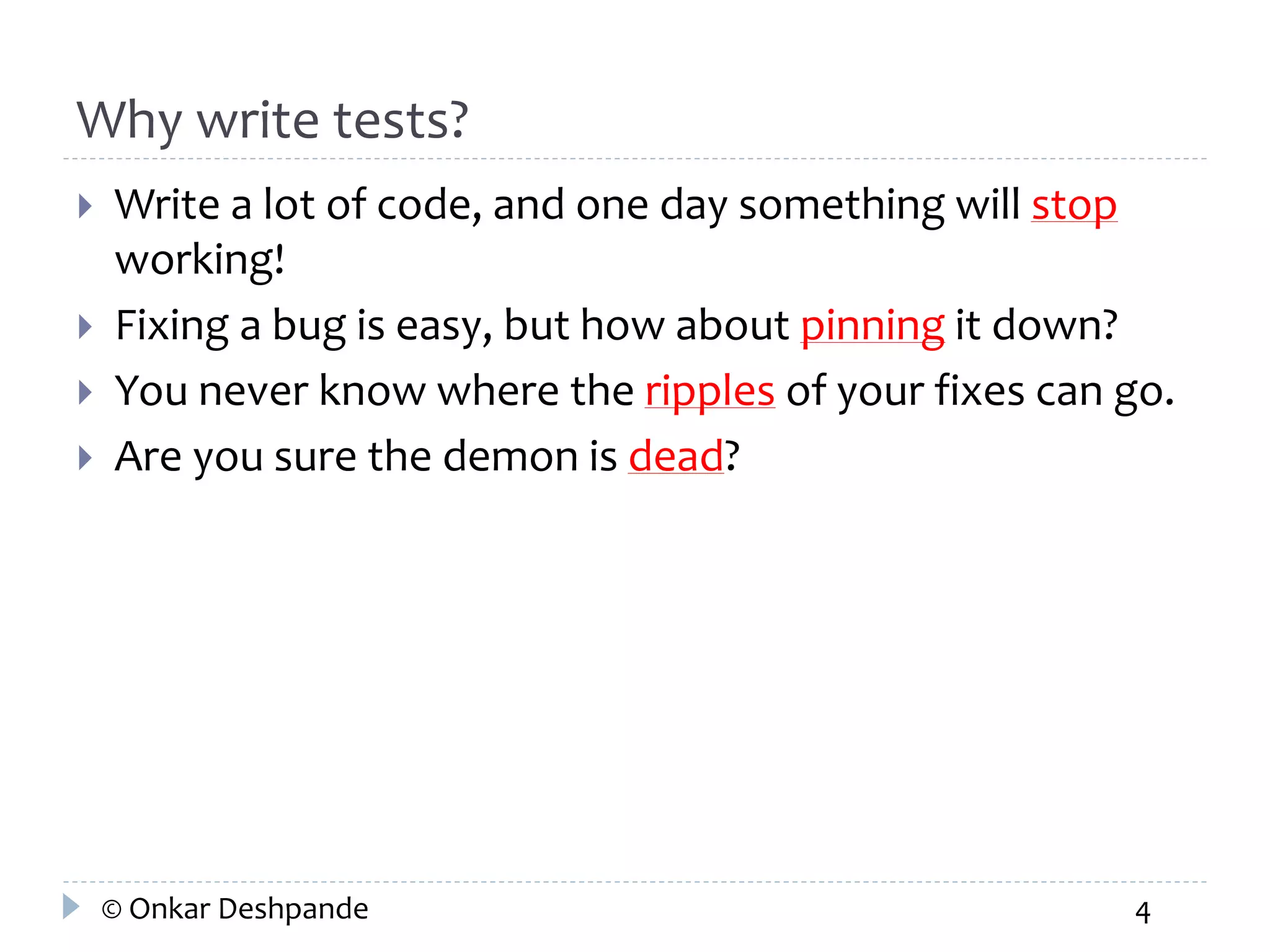 Why write tests? 
 Write a lot of code, and one day something will stop 
working! 
 Fixing a bug is easy, but how about pinning it down? 
 You never know where the ripples of your fixes can go. 
 Are you sure the demon is dead? 
© Onkar Deshpande 4 
 