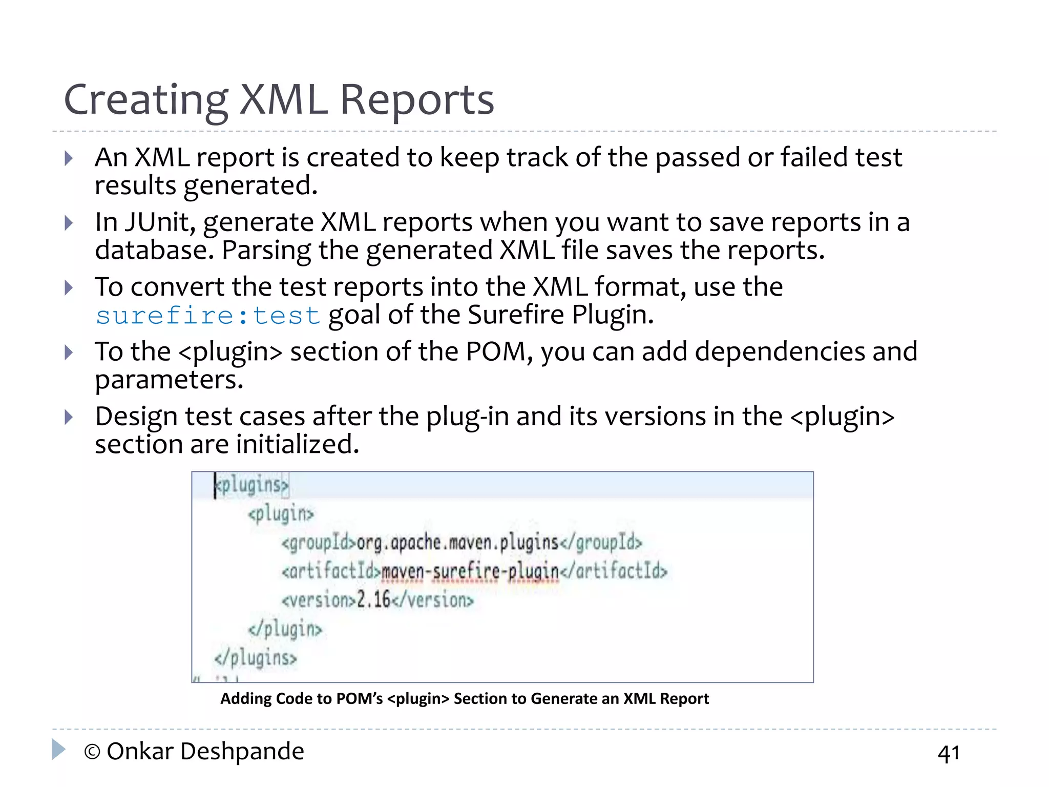 Creating XML Reports 
 An XML report is created to keep track of the passed or failed test 
results generated. 
 In JUnit, generate XML reports when you want to save reports in a 
database. Parsing the generated XML file saves the reports. 
 To convert the test reports into the XML format, use the 
surefire:test goal of the Surefire Plugin. 
 To the <plugin> section of the POM, you can add dependencies and 
parameters. 
 Design test cases after the plug-in and its versions in the <plugin> 
section are initialized. 
Adding Code to POM’s <plugin> Section to Generate an XML Report 
© Onkar Deshpande 41 
 