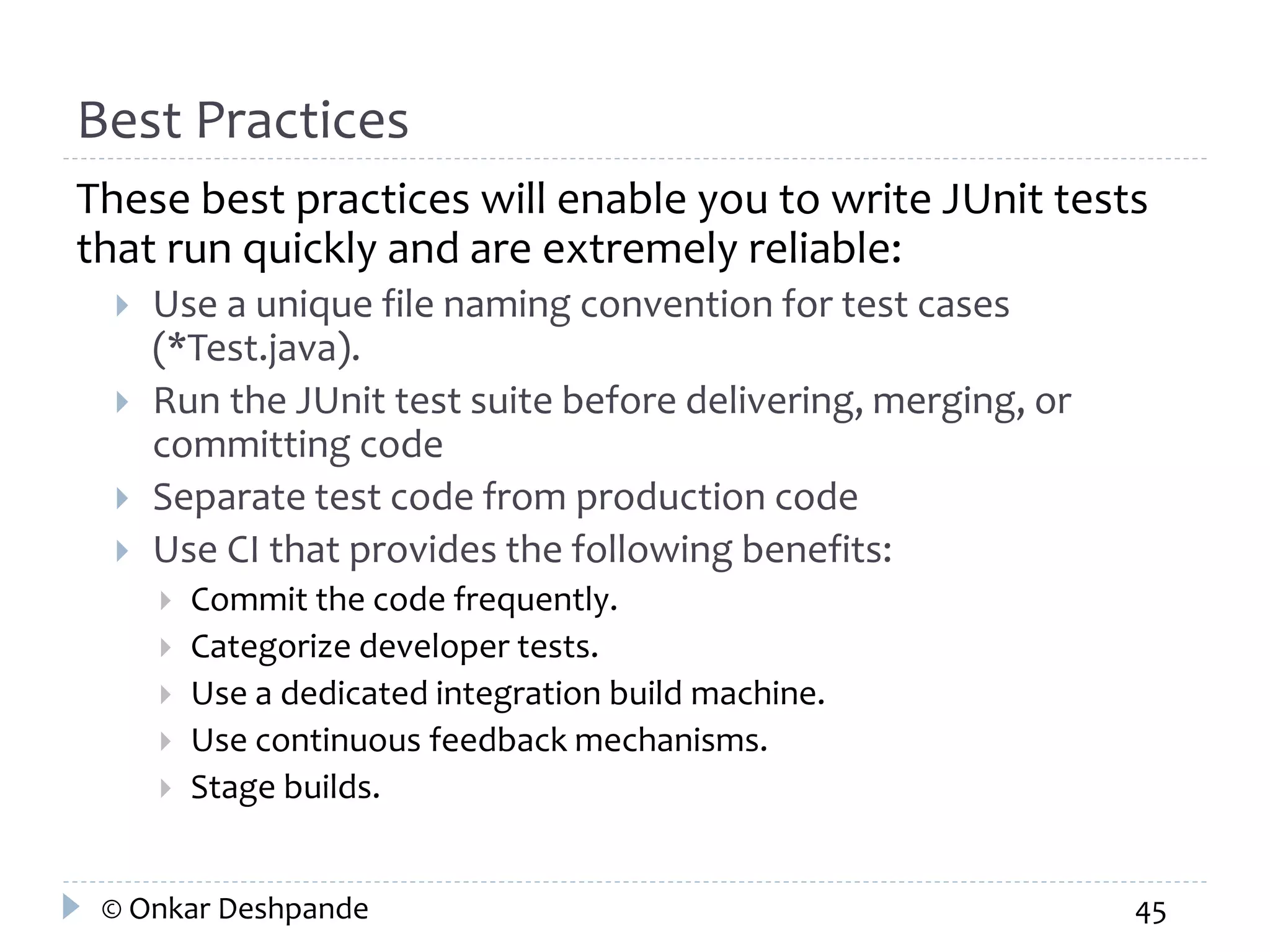 Best Practices 
These best practices will enable you to write JUnit tests 
that run quickly and are extremely reliable: 
 Use a unique file naming convention for test cases 
(*Test.java). 
 Run the JUnit test suite before delivering, merging, or 
committing code 
 Separate test code from production code 
 Use CI that provides the following benefits: 
 Commit the code frequently. 
 Categorize developer tests. 
 Use a dedicated integration build machine. 
 Use continuous feedback mechanisms. 
 Stage builds. 
© Onkar Deshpande 45 
 