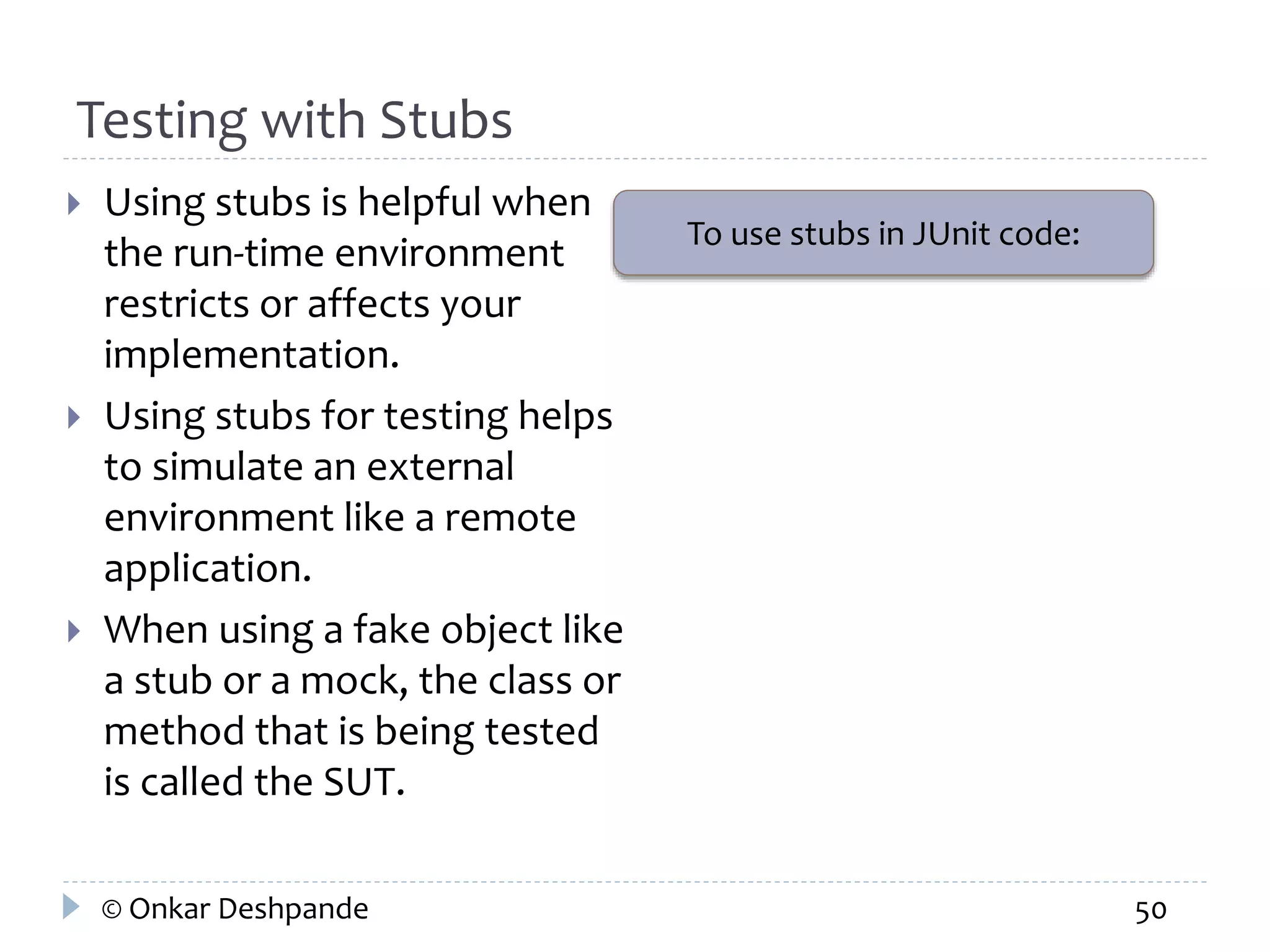 Testing with Stubs 
 Using stubs is helpful when 
the run-time environment 
restricts or affects your 
implementation. 
 Using stubs for testing helps 
to simulate an external 
environment like a remote 
application. 
 When using a fake object like 
a stub or a mock, the class or 
method that is being tested 
is called the SUT. 
To use stubs in JUnit code: 
© Onkar Deshpande 50 
 