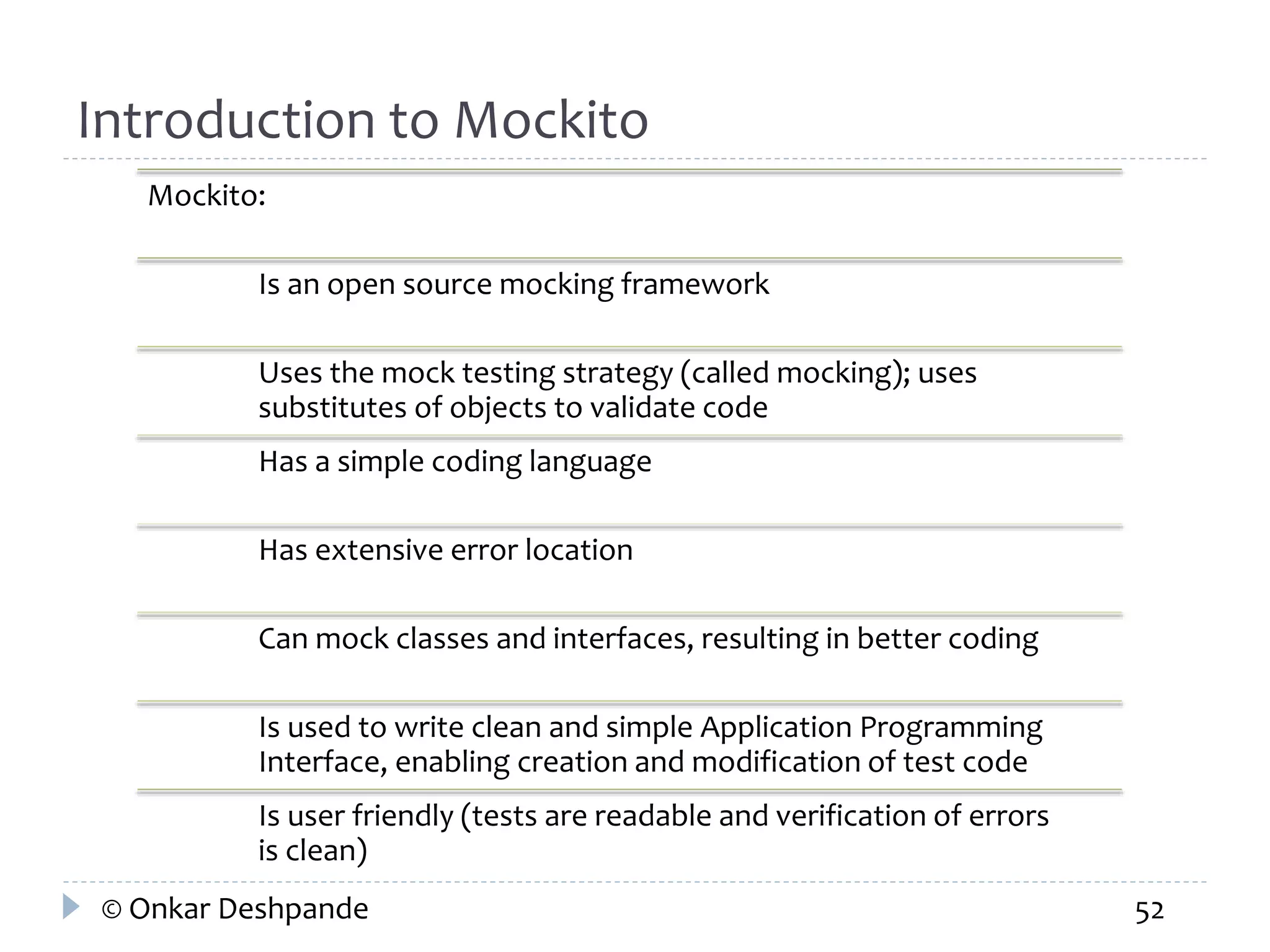 Introduction to Mockito 
Mockito: 
Is an open source mocking framework 
Uses the mock testing strategy (called mocking); uses 
substitutes of objects to validate code 
Has a simple coding language 
Has extensive error location 
Can mock classes and interfaces, resulting in better coding 
Is used to write clean and simple Application Programming 
Interface, enabling creation and modification of test code 
Is user friendly (tests are readable and verification of errors 
is clean) 
© Onkar Deshpande 52 
 