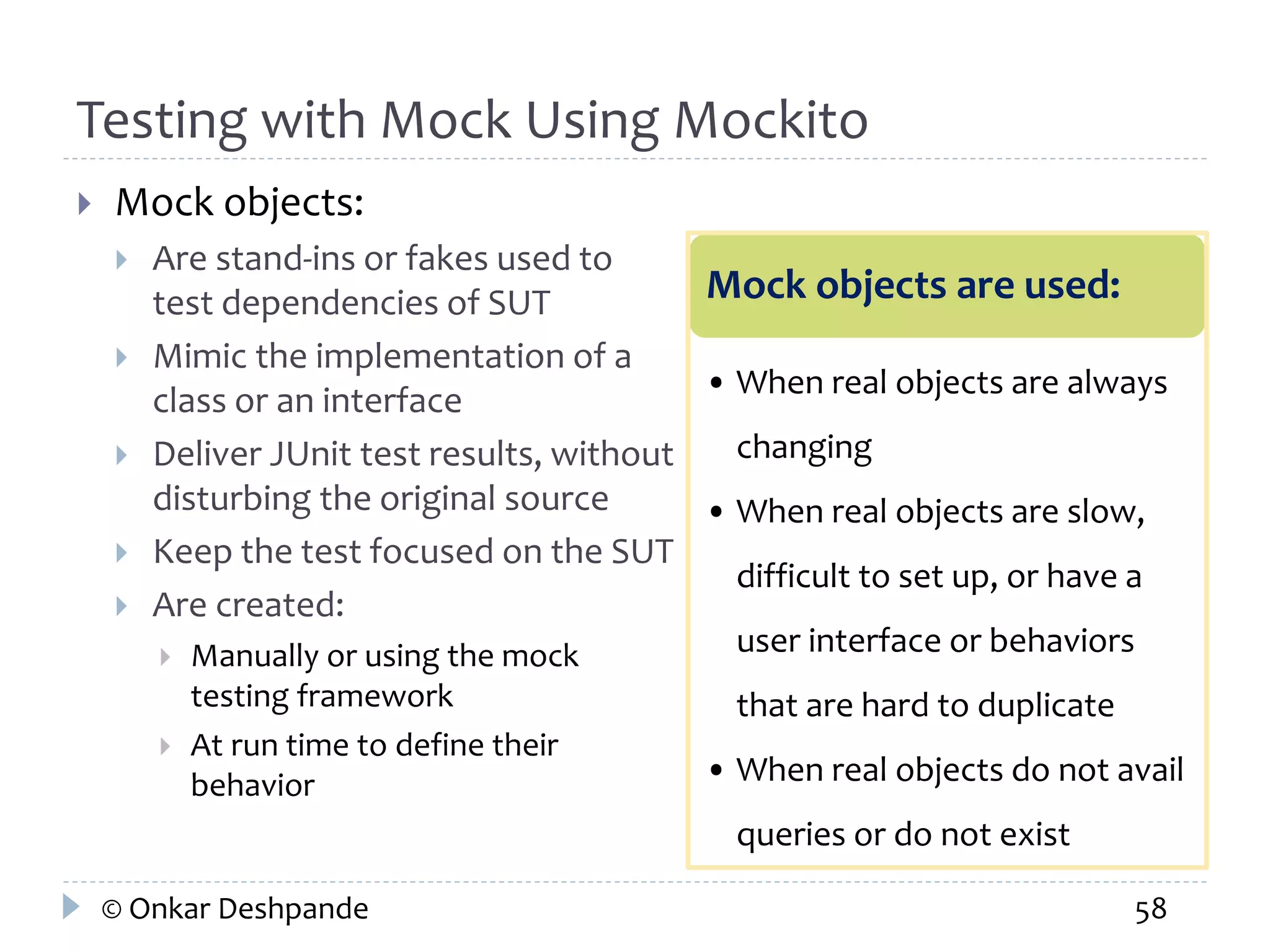 Testing with Mock Using Mockito 
 Mock objects: 
 Are stand-ins or fakes used to 
test dependencies of SUT 
 Mimic the implementation of a 
class or an interface 
 Deliver JUnit test results, without 
disturbing the original source 
 Keep the test focused on the SUT 
 Are created: 
 Manually or using the mock 
testing framework 
 At run time to define their 
behavior 
Mock objects are used: 
• When real objects are always 
changing 
• When real objects are slow, 
difficult to set up, or have a 
user interface or behaviors 
that are hard to duplicate 
• When real objects do not avail 
queries or do not exist 
© Onkar Deshpande 58 
 