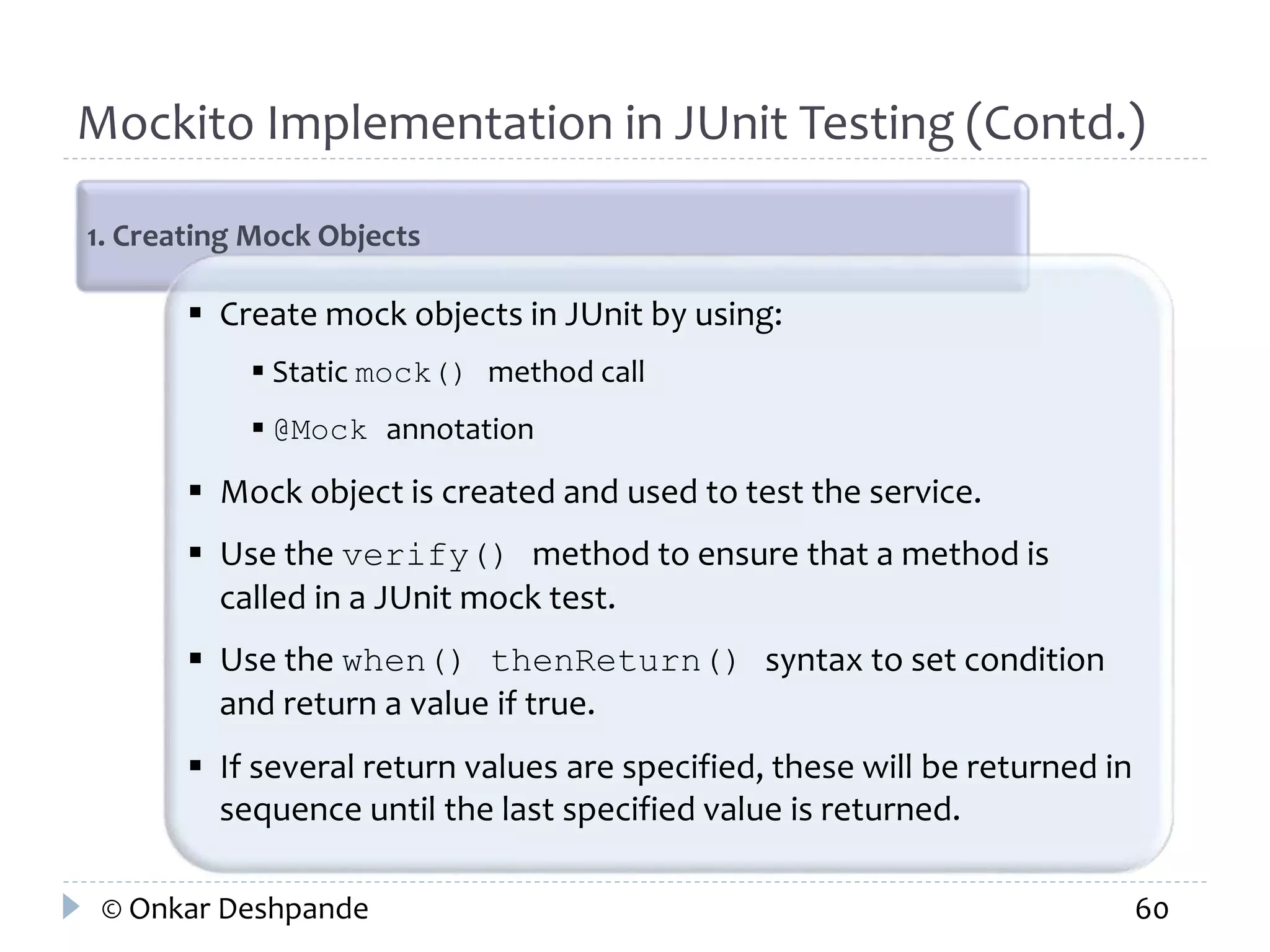 Mockito Implementation in JUnit Testing (Contd.) 
1. Creating Mock Objects 
 Create mock objects in JUnit by using: 
 Static mock() method call 
 @Mock annotation 
 Mock object is created and used to test the service. 
 Use the verify() method to ensure that a method is 
called in a JUnit mock test. 
 Use the when() thenReturn() syntax to set condition 
and return a value if true. 
 If several return values are specified, these will be returned in 
sequence until the last specified value is returned. 
© Onkar Deshpande 60 
 