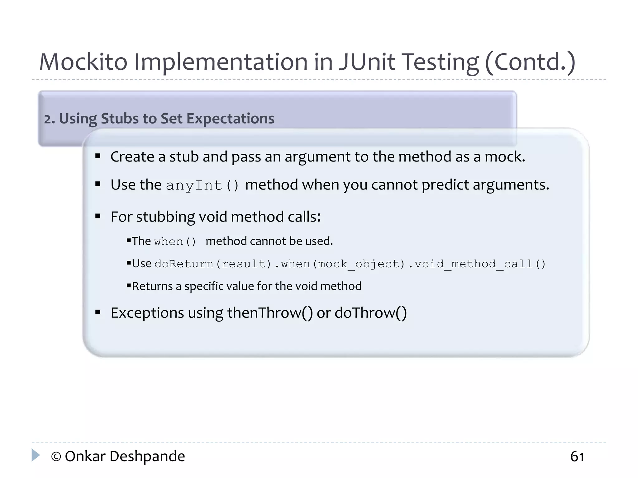 Mockito Implementation in JUnit Testing (Contd.) 
2. Using Stubs to Set Expectations 
 Create a stub and pass an argument to the method as a mock. 
 Use the anyInt() method when you cannot predict arguments. 
 For stubbing void method calls: 
The when() method cannot be used. 
Use doReturn(result).when(mock_object).void_method_call() 
Returns a specific value for the void method 
 Exceptions using thenThrow() or doThrow() 
© Onkar Deshpande 61 
 