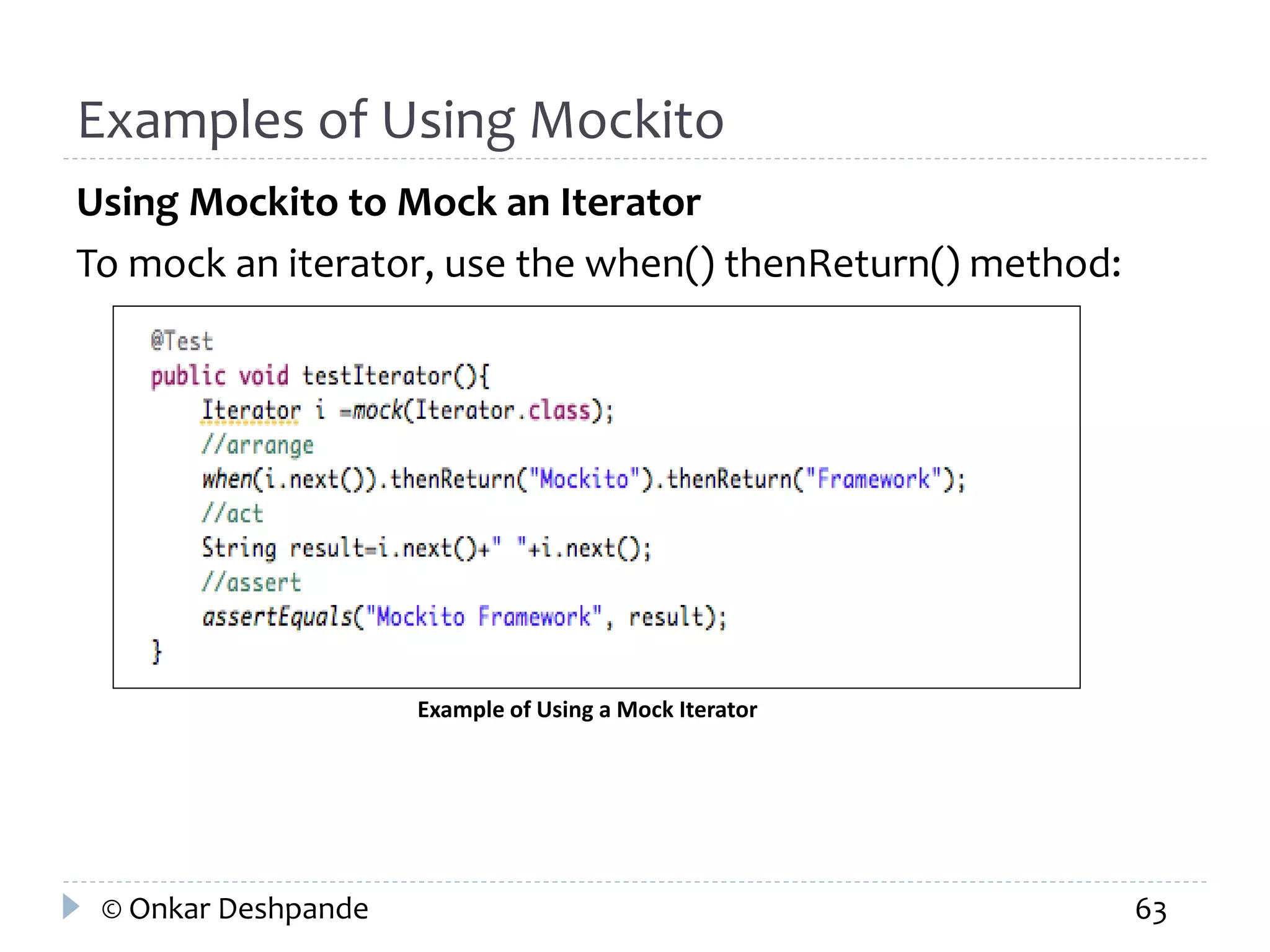 Examples of Using Mockito 
Using Mockito to Mock an Iterator 
To mock an iterator, use the when() thenReturn() method: 
Example of Using a Mock Iterator 
© Onkar Deshpande 63 
 