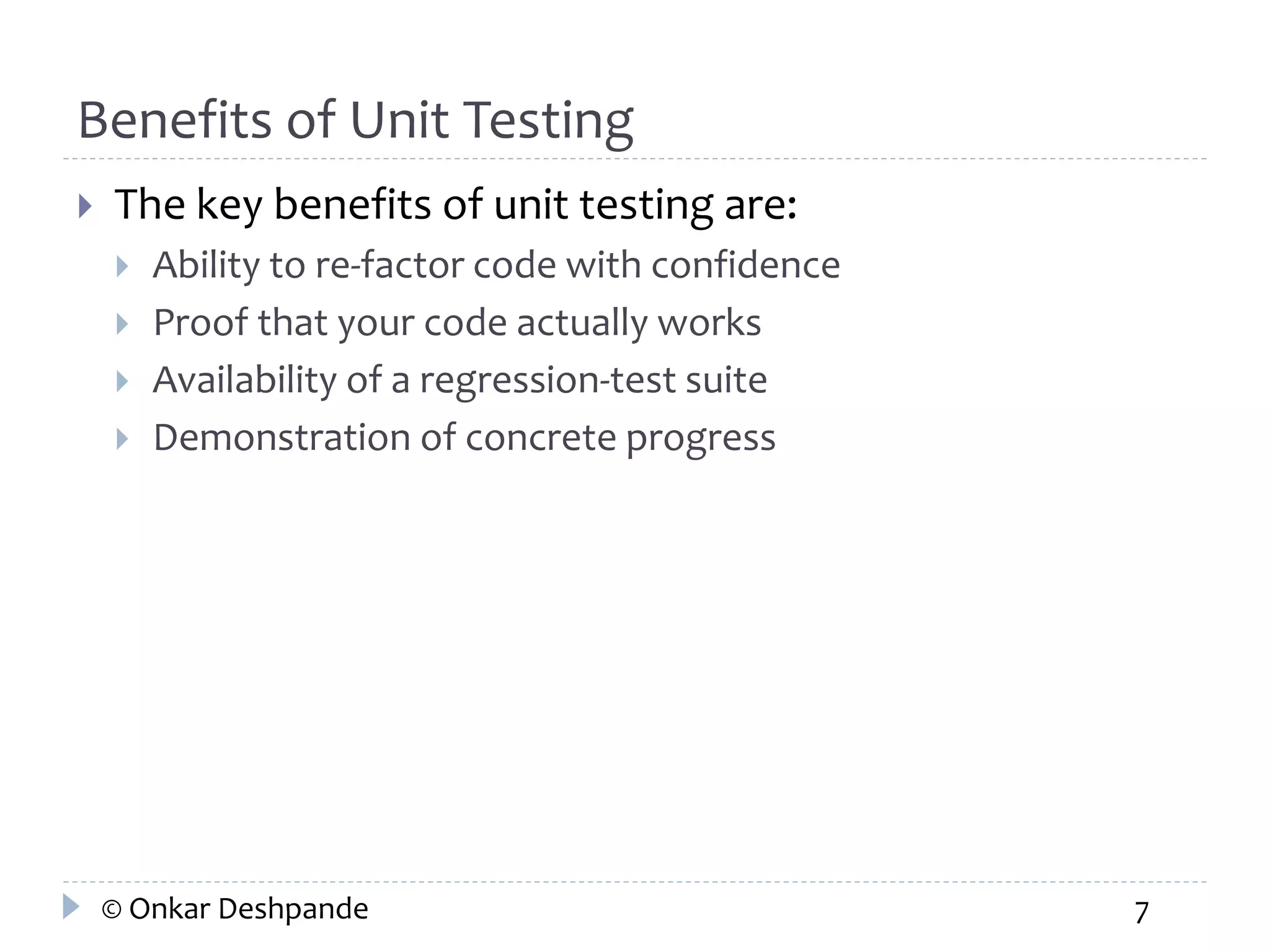 Benefits of Unit Testing 
 The key benefits of unit testing are: 
 Ability to re-factor code with confidence 
 Proof that your code actually works 
 Availability of a regression-test suite 
 Demonstration of concrete progress 
© Onkar Deshpande 7 
 