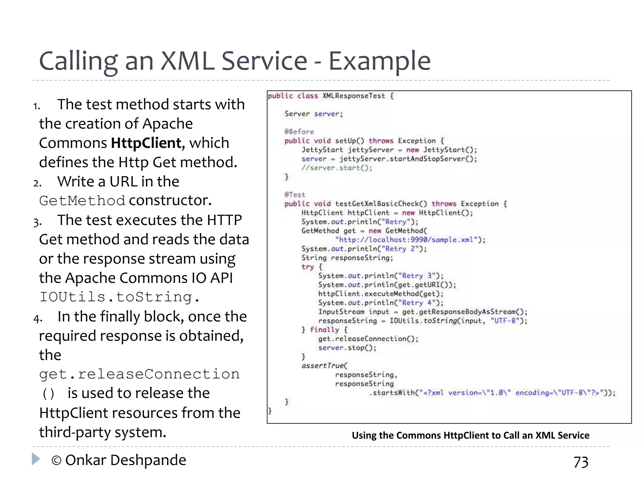 Calling an XML Service - Example 
1. The test method starts with 
the creation of Apache 
Commons HttpClient, which 
defines the Http Get method. 
2. Write a URL in the 
GetMethod constructor. 
3. The test executes the HTTP 
Get method and reads the data 
or the response stream using 
the Apache Commons IO API 
IOUtils.toString. 
4. In the finally block, once the 
required response is obtained, 
the 
get.releaseConnection 
() is used to release the 
HttpClient resources from the 
third-party system. Using the Commons HttpClient to Call an XML Service 
© Onkar Deshpande 73 
 