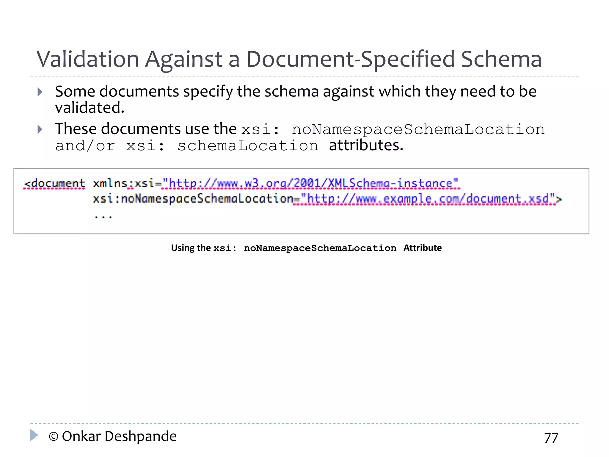 Validation Against a Document-Specified Schema 
 Some documents specify the schema against which they need to be 
validated. 
 These documents use the xsi: noNamespaceSchemaLocation 
and/or xsi: schemaLocation attributes. 
Using the xsi: noNamespaceSchemaLocation Attribute 
© Onkar Deshpande 77 
 