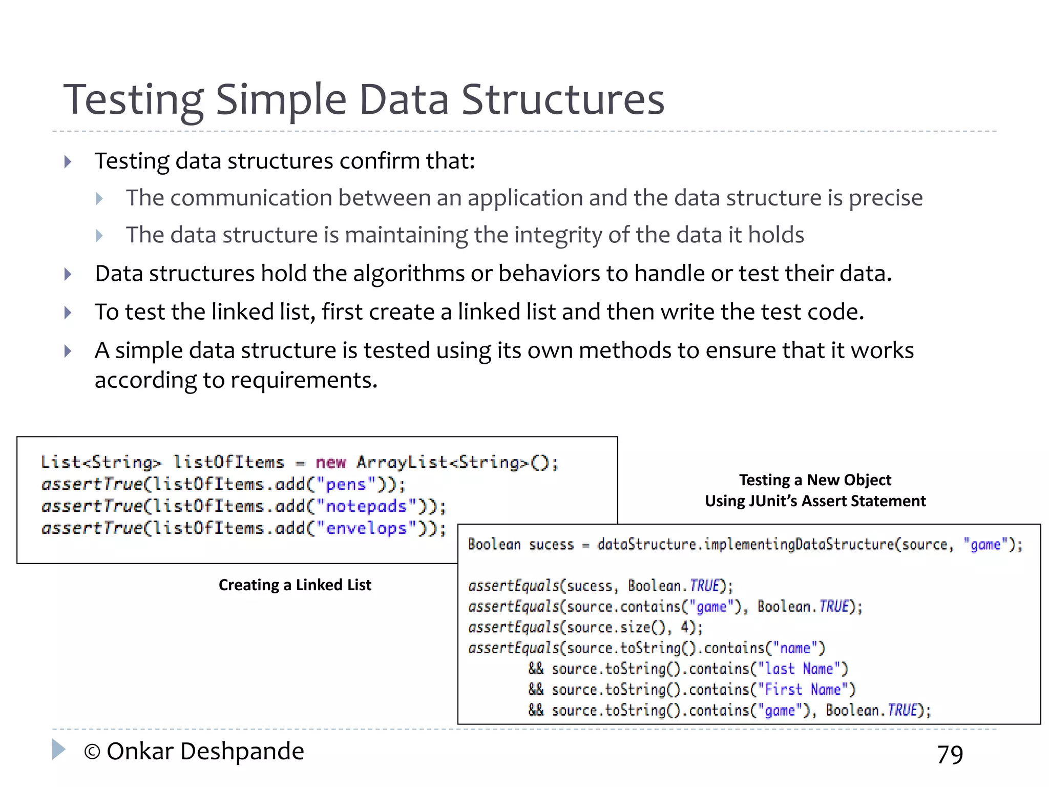 Testing Simple Data Structures 
 Testing data structures confirm that: 
 The communication between an application and the data structure is precise 
 The data structure is maintaining the integrity of the data it holds 
 Data structures hold the algorithms or behaviors to handle or test their data. 
 To test the linked list, first create a linked list and then write the test code. 
 A simple data structure is tested using its own methods to ensure that it works 
according to requirements. 
Creating a Linked List 
Testing a New Object 
Using JUnit’s Assert Statement 
© Onkar Deshpande 79 
 