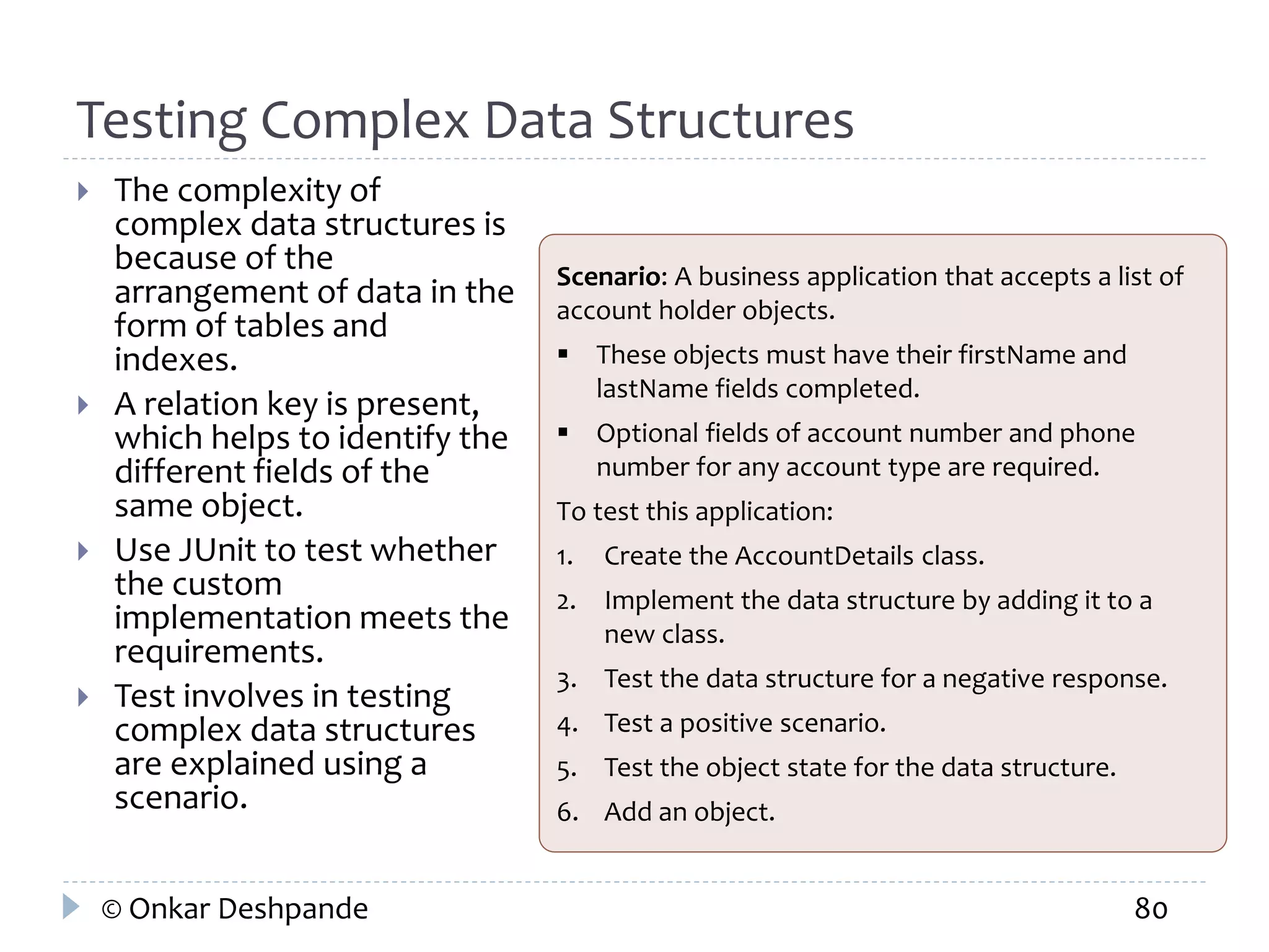 Testing Complex Data Structures 
 The complexity of 
complex data structures is 
because of the 
arrangement of data in the 
form of tables and 
indexes. 
 A relation key is present, 
which helps to identify the 
different fields of the 
same object. 
 Use JUnit to test whether 
the custom 
implementation meets the 
requirements. 
 Test involves in testing 
complex data structures 
are explained using a 
scenario. 
Scenario: A business application that accepts a list of 
account holder objects. 
 These objects must have their firstName and 
lastName fields completed. 
 Optional fields of account number and phone 
number for any account type are required. 
To test this application: 
1. Create the AccountDetails class. 
2. Implement the data structure by adding it to a 
new class. 
3. Test the data structure for a negative response. 
4. Test a positive scenario. 
5. Test the object state for the data structure. 
6. Add an object. 
© Onkar Deshpande 80 
 