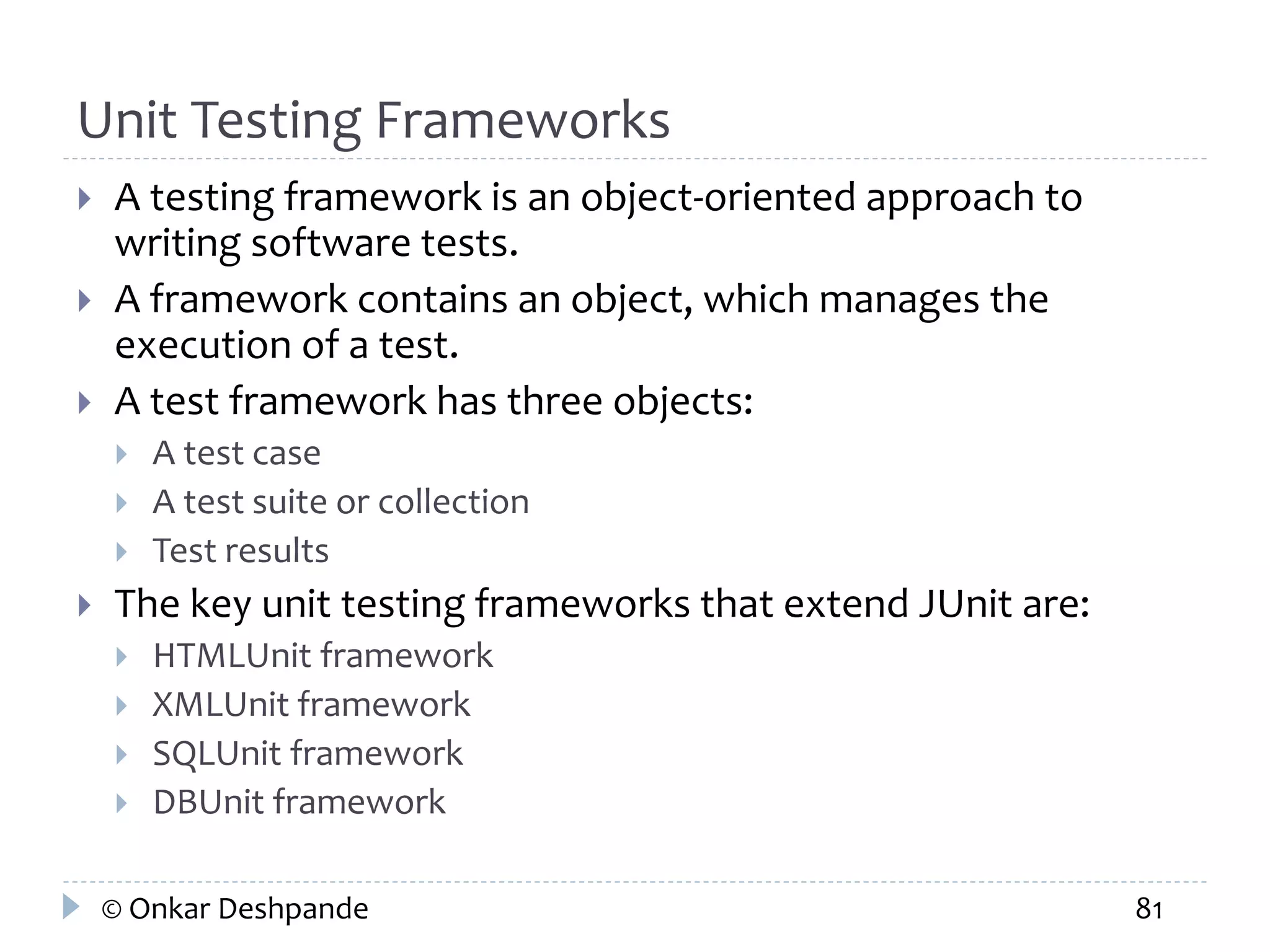 Unit Testing Frameworks 
 A testing framework is an object-oriented approach to 
writing software tests. 
 A framework contains an object, which manages the 
execution of a test. 
 A test framework has three objects: 
 A test case 
 A test suite or collection 
 Test results 
 The key unit testing frameworks that extend JUnit are: 
 HTMLUnit framework 
 XMLUnit framework 
 SQLUnit framework 
 DBUnit framework 
© Onkar Deshpande 81 
 
