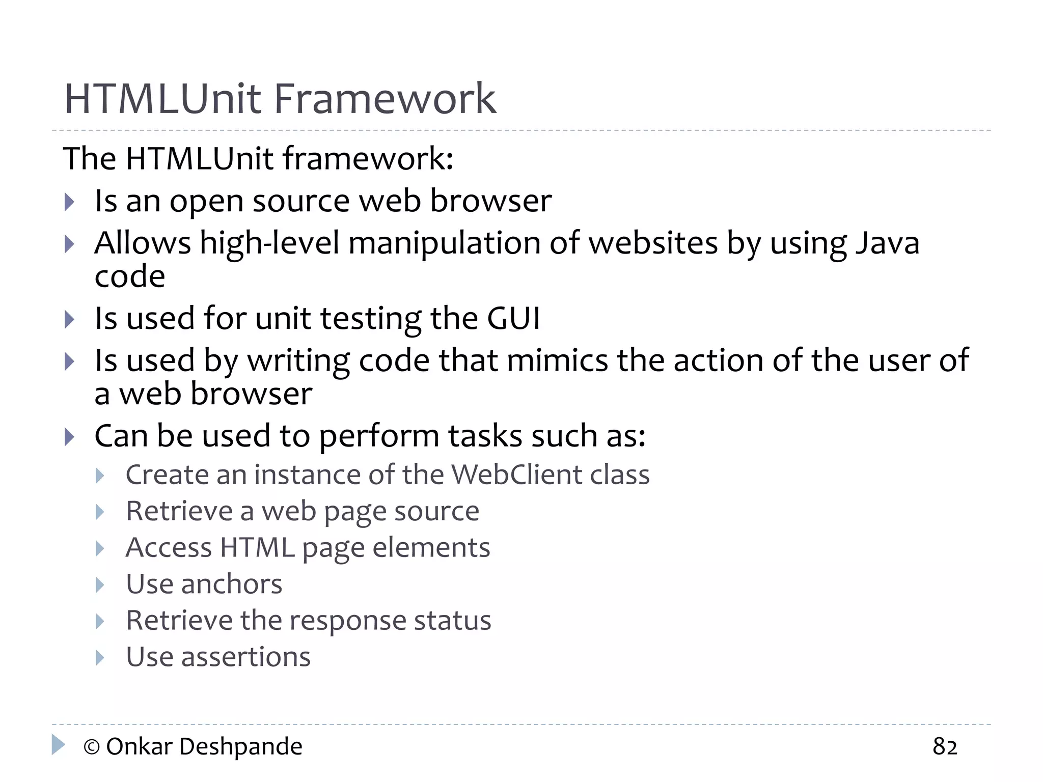 HTMLUnit Framework 
The HTMLUnit framework: 
 Is an open source web browser 
 Allows high-level manipulation of websites by using Java 
code 
 Is used for unit testing the GUI 
 Is used by writing code that mimics the action of the user of 
a web browser 
 Can be used to perform tasks such as: 
 Create an instance of the WebClient class 
 Retrieve a web page source 
 Access HTML page elements 
 Use anchors 
 Retrieve the response status 
 Use assertions 
© Onkar Deshpande 82 
 
