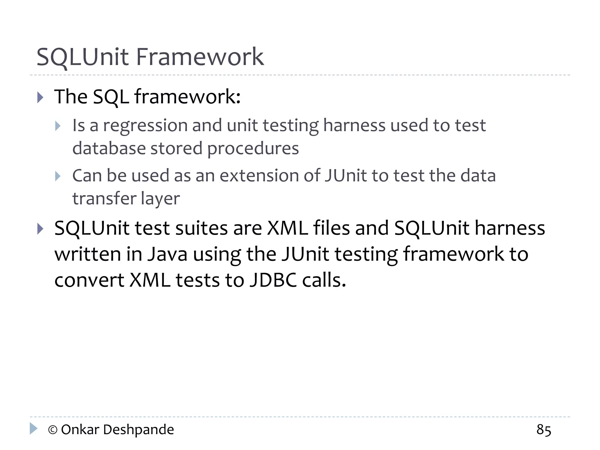 SQLUnit Framework 
 The SQL framework: 
 Is a regression and unit testing harness used to test 
database stored procedures 
 Can be used as an extension of JUnit to test the data 
transfer layer 
 SQLUnit test suites are XML files and SQLUnit harness 
written in Java using the JUnit testing framework to 
convert XML tests to JDBC calls. 
© Onkar Deshpande 85 
 
