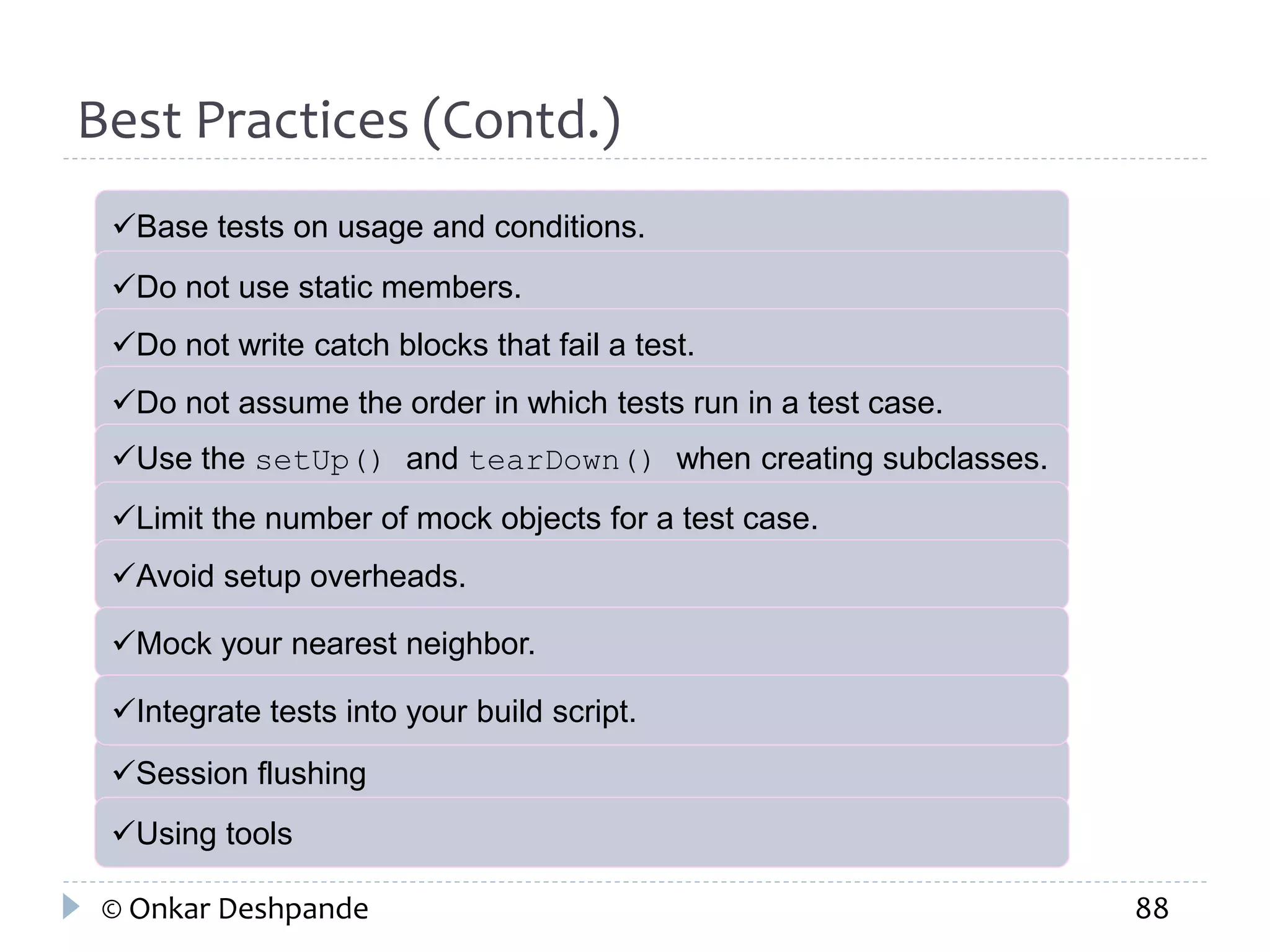 Best Practices (Contd.) 
Base tests on usage and conditions. 
Do not use static members. 
Do not write catch blocks that fail a test. 
Do not assume the order in which tests run in a test case. 
Use the setUp() and tearDown() when creating subclasses. 
Limit the number of mock objects for a test case. 
Avoid setup overheads. 
Mock your nearest neighbor. 
Integrate tests into your build script. 
Session flushing 
Using tools 
© Onkar Deshpande 88 
 