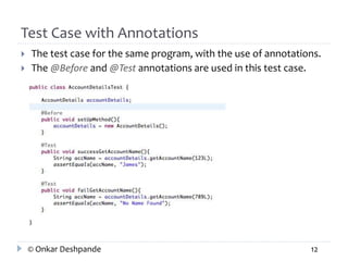 Test Case with Annotations 
 The test case for the same program, with the use of annotations. 
 The @Before and @Test annotations are used in this test case. 
© Onkar Deshpande 12 
 