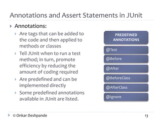 Annotations and Assert Statements in JUnit 
 Annotations: 
 Are tags that can be added to 
the code and then applied to 
methods or classes 
 Tell JUnit when to run a test 
method; in turn, promote 
efficiency by reducing the 
amount of coding required 
 Are predefined and can be 
implemented directly 
 Some predefined annotations 
available in JUnit are listed. 
PREDEFINED 
ANNOTATIONS 
@Test 
@Before 
@After 
@BeforeClass 
@AfterClass 
@Ignore 
© Onkar Deshpande 13 
 