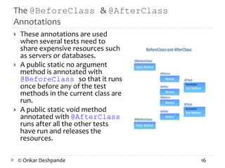 The @BeforeClass & @AfterClass 
Annotations 
 These annotations are used 
when several tests need to 
share expensive resources such 
as servers or databases. 
 A public static no argument 
method is annotated with 
@BeforeClass so that it runs 
once before any of the test 
methods in the current class are 
run. 
 A public static void method 
annotated with @AfterClass 
runs after all the other tests 
have run and releases the 
resources. 
© Onkar Deshpande 16 
 