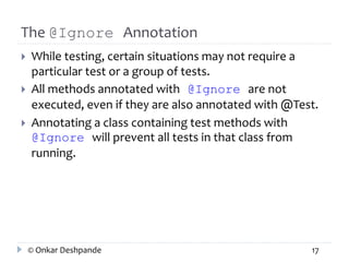 The @Ignore Annotation 
 While testing, certain situations may not require a 
particular test or a group of tests. 
 All methods annotated with @Ignore are not 
executed, even if they are also annotated with @Test. 
 Annotating a class containing test methods with 
@Ignore will prevent all tests in that class from 
running. 
© Onkar Deshpande 17 
 