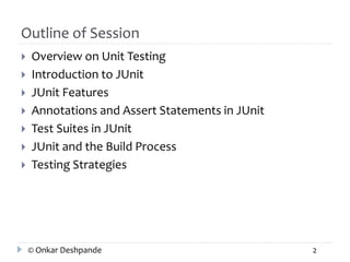 Outline of Session 
 Overview on Unit Testing 
 Introduction to JUnit 
 JUnit Features 
 Annotations and Assert Statements in JUnit 
 Test Suites in JUnit 
 JUnit and the Build Process 
 Testing Strategies 
© Onkar Deshpande 2 
 