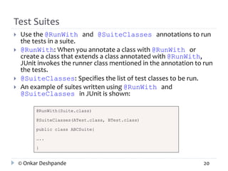 Test Suites 
 Use the @RunWith and @SuiteClasses annotations to run 
the tests in a suite. 
 @RunWith: When you annotate a class with @RunWith or 
create a class that extends a class annotated with @RunWith, 
JUnit invokes the runner class mentioned in the annotation to run 
the tests. 
 @SuiteClasses: Specifies the list of test classes to be run. 
 An example of suites written using @RunWith and 
@SuiteClasses in JUnit is shown: 
@RunWith(Suite.class) 
@SuiteClasses(ATest.class, BTest.class) 
public class ABCSuite{ 
….. 
} 
© Onkar Deshpande 20 
 