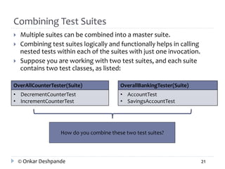 Combining Test Suites 
 Multiple suites can be combined into a master suite. 
 Combining test suites logically and functionally helps in calling 
nested tests within each of the suites with just one invocation. 
 Suppose you are working with two test suites, and each suite 
contains two test classes, as listed: 
OverAllCounterTester(Suite) 
• DecrementCounterTest 
• IncrementCounterTest 
OverallBankingTester(Suite) 
• AccountTest 
• SavingsAccountTest 
How do you combine these two test suites? 
© Onkar Deshpande 21 
 