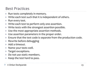 Best Practices 
 Run tests completely in memory. 
 Write each test such that it is independent of others. 
 Run every test. 
 Write each test to perform only one assertion. 
 Write tests with the strongest assertion possible. 
 Use the most appropriate assertion methods. 
 Use assertion parameters in the proper order. 
 Ensure that the test code is separate from the production code. 
 Rewrite before debugging 
 Add a timeout. 
 Name your tests well. 
 Target exceptions. 
 Do not use static members. 
 Keep the test hard to pass. 
© Onkar Deshpande 23 
 