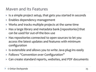 Maven and Its Features 
 Is a simple project setup, that gets you started in seconds 
 Enables dependency management 
 Works and tracks multiple projects at the same time 
 Has a large library and metadata bank (repositories) that 
can be used for out-of-the-box use 
 Has repositories connected to open sources to let you 
access the latest updates and features with minimum 
configuration 
 Is extensible and allows you to write Java plug-ins easily 
 Follows “Convention over Configuration” 
 Can create standard reports, websites, and PDF documents 
© Onkar Deshpande 25 
 