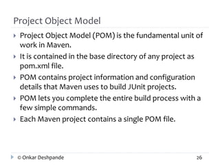 Project Object Model 
 Project Object Model (POM) is the fundamental unit of 
work in Maven. 
 It is contained in the base directory of any project as 
pom.xml file. 
 POM contains project information and configuration 
details that Maven uses to build JUnit projects. 
 POM lets you complete the entire build process with a 
few simple commands. 
 Each Maven project contains a single POM file. 
© Onkar Deshpande 26 
 