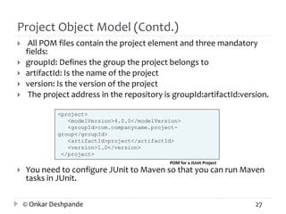Project Object Model (Contd.) 
 All POM files contain the project element and three mandatory 
fields: 
 groupId: Defines the group the project belongs to 
 artifactId: Is the name of the project 
 version: Is the version of the project 
 The project address in the repository is groupId:artifactId:version. 
<project> 
<modelVersion>4.0.0</modelVersion> 
<groupId>com.companyname.project-group</ 
groupId> 
<artifactId>project</artifactId> 
<version>1.0</version> 
</project> 
POM for a JUnit Project 
 You need to configure JUnit to Maven so that you can run Maven 
tasks in JUnit. 
© Onkar Deshpande 27 
 