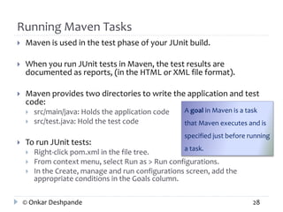 Running Maven Tasks 
 Maven is used in the test phase of your JUnit build. 
 When you run JUnit tests in Maven, the test results are 
documented as reports, (in the HTML or XML file format). 
 Maven provides two directories to write the application and test 
code: 
 src/main/java: Holds the application code 
 src/test.java: Hold the test code 
 To run JUnit tests: 
A goal in Maven is a task 
that Maven executes and is 
specified just before running 
a task. 
 Right-click pom.xml in the file tree. 
 From context menu, select Run as > Run configurations. 
 In the Create, manage and run configurations screen, add the 
appropriate conditions in the Goals column. 
© Onkar Deshpande 28 
 