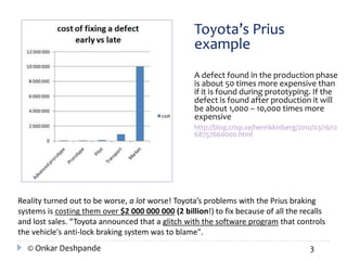 Toyota’s Prius 
example 
A defect found in the production phase 
is about 50 times more expensive than 
if it is found during prototyping. If the 
defect is found after production it will 
be about 1,000 – 10,000 times more 
expensive 
http://blog.crisp.se/henrikkniberg/2010/03/16/12 
68757660000.html 
Reality turned out to be worse, a lot worse! Toyota’s problems with the Prius braking 
systems is costing them over $2 000 000 000 (2 billion!) to fix because of all the recalls 
and lost sales. “Toyota announced that a glitch with the software program that controls 
the vehicle's anti-lock braking system was to blame". 
© Onkar Deshpande 3 
 