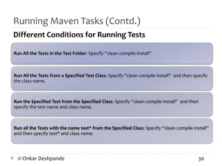Running Maven Tasks (Contd.) 
Different Conditions for Running Tests 
Run All the Tests in the Test Folder: Specify “clean compile install” 
Run All the Tests from a Specified Test Class: Specify “clean compile install” and then specify 
the class name. 
Run the Specified Test from the Specified Class: Specify “clean compile install” and then 
specify the test name and class name. 
Run all the Tests with the name test* from the Specified Class: Specify “clean compile install” 
and then specify test* and class name. 
© Onkar Deshpande 30 
 