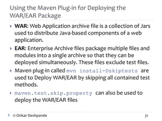 Using the Maven Plug-in for Deploying the 
WAR/EAR Package 
 WAR: Web Application archive file is a collection of Jars 
used to distribute Java-based components of a web 
application. 
 EAR: Enterprise Archive files package multiple files and 
modules into a single archive so that they can be 
deployed simultaneously. These files exclude test files. 
 Maven plug-in called mvn install-Dskiptests are 
used to Deploy WAR/EAR by skipping all contained test 
methods. 
 maven.test.skip.property can also be used to 
deploy the WAR/EAR files 
© Onkar Deshpande 31 
 