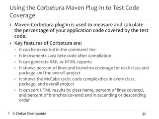 Using the Corbetura-Maven Plug-In to Test Code 
Coverage 
 Maven-Corbetura plug-in is used to measure and calculate 
the percentage of your application code covered by the test 
code. 
 Key features of Corbetura are: 
 It can be executed in the command line 
 It instruments Java byte code after compilation 
 It can generate XML or HTML reports 
 It shows percent of lines and branches coverage for each class and 
package and the overall project 
 It shows the McCabe cyclic code complexities in every class, 
package, and overall project 
 It can sort HTML results by class name, percent of lines covered, 
and percent of branches covered and in ascending or descending 
order 
© Onkar Deshpande 32 
 