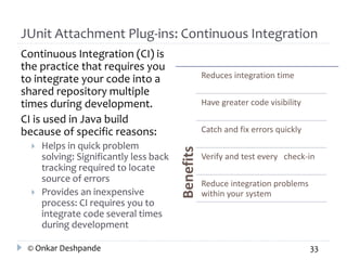 JUnit Attachment Plug-ins: Continuous Integration 
Continuous Integration (CI) is 
the practice that requires you 
to integrate your code into a 
shared repository multiple 
times during development. 
CI is used in Java build 
because of specific reasons: 
 Helps in quick problem 
solving: Significantly less back 
tracking required to locate 
source of errors 
 Provides an inexpensive 
process: CI requires you to 
integrate code several times 
during development 
Benefits 
Reduces integration time 
Have greater code visibility 
Catch and fix errors quickly 
Verify and test every check-in 
Reduce integration problems 
within your system 
© Onkar Deshpande 33 
 