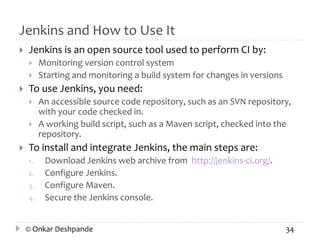 Jenkins and How to Use It 
 Jenkins is an open source tool used to perform CI by: 
 Monitoring version control system 
 Starting and monitoring a build system for changes in versions 
 To use Jenkins, you need: 
 An accessible source code repository, such as an SVN repository, 
with your code checked in. 
 A working build script, such as a Maven script, checked into the 
repository. 
 To install and integrate Jenkins, the main steps are: 
1. Download Jenkins web archive from http://jenkins-ci.org/. 
2. Configure Jenkins. 
3. Configure Maven. 
4. Secure the Jenkins console. 
© Onkar Deshpande 34 
 