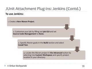JUnit Attachment Plug-ins: Jenkins (Contd.) 
To use Jenkins: 
1. Create a New Maven Project. 
2. Customize your job by filling out job GUI and set 
Source Code Management to None. 
3. Specify Maven goals in the Build section and select 
Install Test. 
4. Locate the Maven project in the Advanced button by 
selecting Use Custom Workspace and specify project 
location in your directory. 
© Onkar Deshpande 35 
 