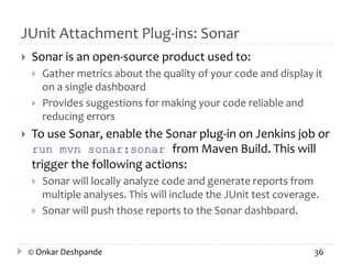 JUnit Attachment Plug-ins: Sonar 
 Sonar is an open-source product used to: 
 Gather metrics about the quality of your code and display it 
on a single dashboard 
 Provides suggestions for making your code reliable and 
reducing errors 
 To use Sonar, enable the Sonar plug-in on Jenkins job or 
run mvn sonar:sonar from Maven Build. This will 
trigger the following actions: 
 Sonar will locally analyze code and generate reports from 
multiple analyses. This will include the JUnit test coverage. 
 Sonar will push those reports to the Sonar dashboard. 
© Onkar Deshpande 36 
 