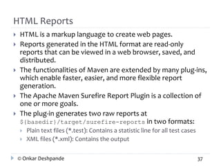 HTML Reports 
 HTML is a markup language to create web pages. 
 Reports generated in the HTML format are read-only 
reports that can be viewed in a web browser, saved, and 
distributed. 
 The functionalities of Maven are extended by many plug-ins, 
which enable faster, easier, and more flexible report 
generation. 
 The Apache Maven Surefire Report Plugin is a collection of 
one or more goals. 
 The plug-in generates two raw reports at 
${basedir}/target/surefire-reports in two formats: 
 Plain text files (*.test): Contains a statistic line for all test cases 
 XML files (*.xml): Contains the output 
© Onkar Deshpande 37 
 