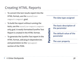 Creating HTML Reports 
 To convert the test results report into the 
HTML format, use the surefire-report: 
report goal. 
 To build the report without running the 
tests, use the surefire-report:report-only 
goal. A neatly formatted Surefire Test 
Report is created in the HTML format. 
 To generate the Surefire Test report in the 
HTML format, add plug-in dependencies 
and parameters to the <plugin> 
section of the POM. 
Parameters 
The data type assigned 
The basic description of 
the parameter 
The default value of the 
parameter 
The user property 
© Onkar Deshpande 38 
 
