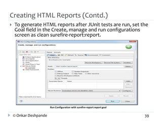 Creating HTML Reports (Contd.) 
 To generate HTML reports after JUnit tests are run, set the 
Goal field in the Create, manage and run configurations 
screen as clean surefire-report:report. 
Run Configuration with surefire-report:report goal 
© Onkar Deshpande 39 
 
