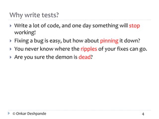 Why write tests? 
 Write a lot of code, and one day something will stop 
working! 
 Fixing a bug is easy, but how about pinning it down? 
 You never know where the ripples of your fixes can go. 
 Are you sure the demon is dead? 
© Onkar Deshpande 4 
 
