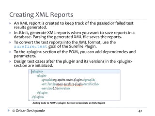 Creating XML Reports 
 An XML report is created to keep track of the passed or failed test 
results generated. 
 In JUnit, generate XML reports when you want to save reports in a 
database. Parsing the generated XML file saves the reports. 
 To convert the test reports into the XML format, use the 
surefire:test goal of the Surefire Plugin. 
 To the <plugin> section of the POM, you can add dependencies and 
parameters. 
 Design test cases after the plug-in and its versions in the <plugin> 
section are initialized. 
Adding Code to POM’s <plugin> Section to Generate an XML Report 
© Onkar Deshpande 41 
 
