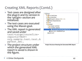 Creating XML Reports (Contd.) 
 Test cases are designed after 
the plug-in and its version in 
the <plugin> section are 
initialized. 
 The test cases are executed 
using the Maven goal. 
 The XML report is generated 
and saved under 
test>target>surefire-reports> 
TEST-org. 
sample.test.test.A 
ppTest.xml. 
 The project structure under 
which the generated XML 
report is saved is shown in 
the figure. 
Project Structure Showing the Generated XML Report 
© Onkar Deshpande 42 
 