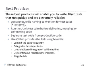 Best Practices 
These best practices will enable you to write JUnit tests 
that run quickly and are extremely reliable: 
 Use a unique file naming convention for test cases 
(*Test.java). 
 Run the JUnit test suite before delivering, merging, or 
committing code 
 Separate test code from production code 
 Use CI that provides the following benefits: 
 Commit the code frequently. 
 Categorize developer tests. 
 Use a dedicated integration build machine. 
 Use continuous feedback mechanisms. 
 Stage builds. 
© Onkar Deshpande 45 
 